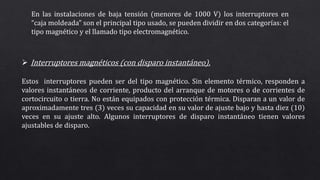 En las instalaciones de baja tensión (menores de 1000 V) los interruptores en
“caja moldeada” son el principal tipo usado, se pueden dividir en dos categorías: el
tipo magnético y el llamado tipo electromagnético.
 Interruptores magnéticos (con disparo instantáneo).
Estos interruptores pueden ser del tipo magnético. Sin elemento térmico, responden a
valores instantáneos de corriente, producto del arranque de motores o de corrientes de
cortocircuito o tierra. No están equipados con protección térmica. Disparan a un valor de
aproximadamente tres (3) veces su capacidad en su valor de ajuste bajo y hasta diez (10)
veces en su ajuste alto. Algunos interruptores de disparo instantáneo tienen valores
ajustables de disparo.
 