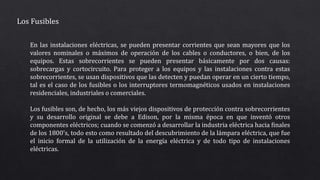 Los Fusibles
En las instalaciones eléctricas, se pueden presentar corrientes que sean mayores que los
valores nominales o máximos de operación de los cables o conductores, o bien, de los
equipos. Estas sobrecorrientes se pueden presentar básicamente por dos causas:
sobrecargas y cortocircuito. Para proteger a los equipos y las instalaciones contra estas
sobrecorrientes, se usan dispositivos que las detecten y puedan operar en un cierto tiempo,
tal es el caso de los fusibles o los interruptores termomagnéticos usados en instalaciones
residenciales, industriales o comerciales.
Los fusibles son, de hecho, los más viejos dispositivos de protección contra sobrecorrientes
y su desarrollo original se debe a Edison, por la misma época en que inventó otros
componentes eléctricos; cuando se comenzó a desarrollar la industria eléctrica hacia finales
de los 1800's, todo esto como resultado del descubrimiento de la lámpara eléctrica, que fue
el inicio formal de la utilización de la energía eléctrica y de todo tipo de instalaciones
eléctricas.
 