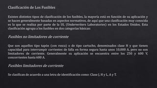 Clasificación de Los Fusibles
Existen distintos tipos de clasificación de los fusibles, la mayoría está en función de su aplicación y
se hacen generalmente basadas en aspectos normativos, de aquí que una clasificación muy conocida
es la que se realiza por parte de la UL (Underwriters Laboratories) en los Estados Unidos. Esta
clasificación agrupa a los fusibles en dos categorías básicas:
Fusibles no limitadores de corriente
Que son aquellos tipo tapón (con rosca) o de tipo cartucho, denominados clase H y que tienen
capacidad para interrumpir corrientes de falla en forma segura hasta unos 10,000 A, pero no son
limitadores de corriente. Generalmente su aplicación se encuentra entre los 250 y 600 V,
concorrientes hasta 600 A.
Fusibles limitadores de corriente
Se clasifican de acuerdo a una letra de identificación como: Clase J, H y L, A y T.
 