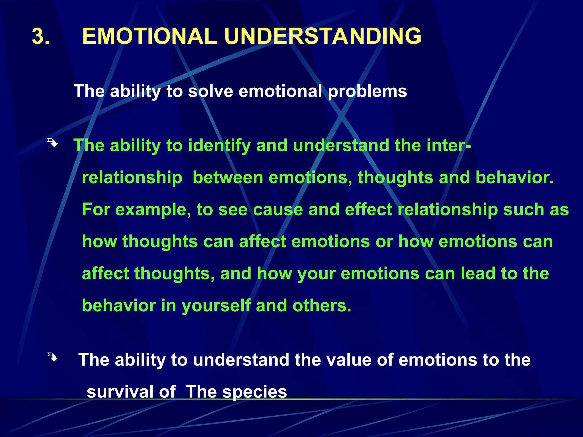 The ability to solve emotional problems
 The ability to identify and understand the inter-
relationship between emotions, thoughts and behavior.
For example, to see cause and effect relationship such as
how thoughts can affect emotions or how emotions can
affect thoughts, and how your emotions can lead to the
behavior in yourself and others.
 The ability to understand the value of emotions to the
survival of The species
3. EMOTIONAL UNDERSTANDING
 