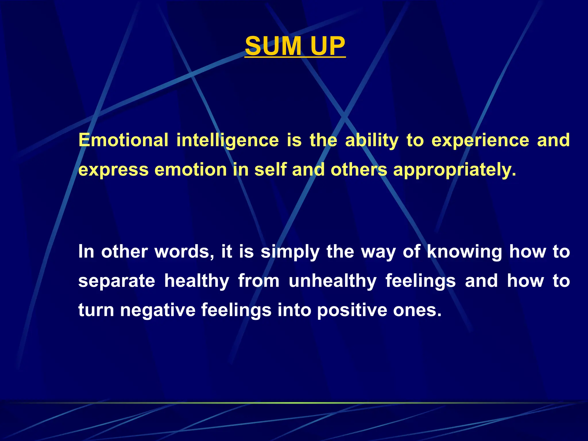 SUM UP
Emotional intelligence is the ability to experience and
express emotion in self and others appropriately.
In other words, it is simply the way of knowing how to
separate healthy from unhealthy feelings and how to
turn negative feelings into positive ones.
 