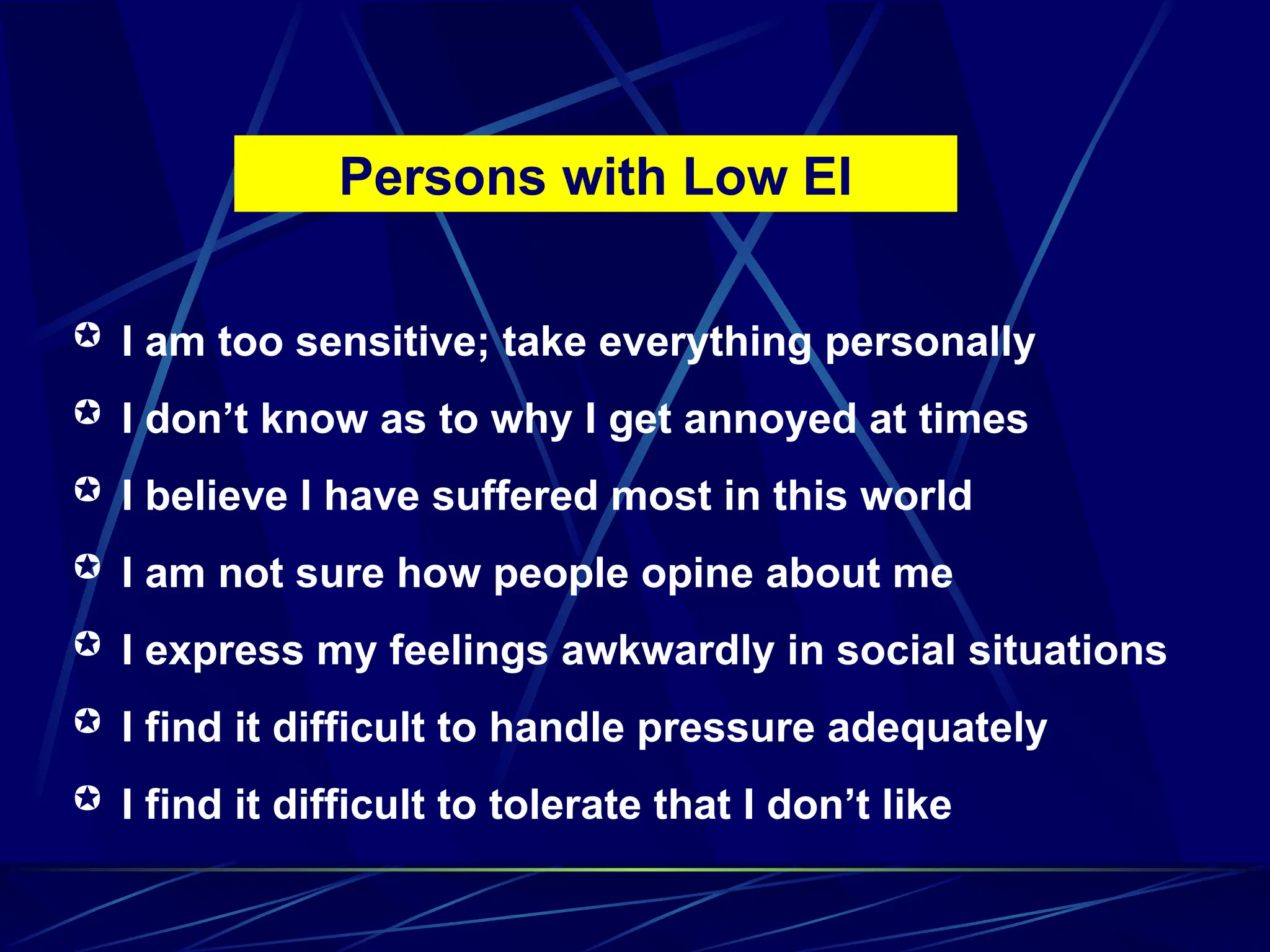 I am too sensitive; take everything personally
 I don’t know as to why I get annoyed at times
 I believe I have suffered most in this world
 I am not sure how people opine about me
 I express my feelings awkwardly in social situations
 I find it difficult to handle pressure adequately
 I find it difficult to tolerate that I don’t like
Persons with Low EI
 