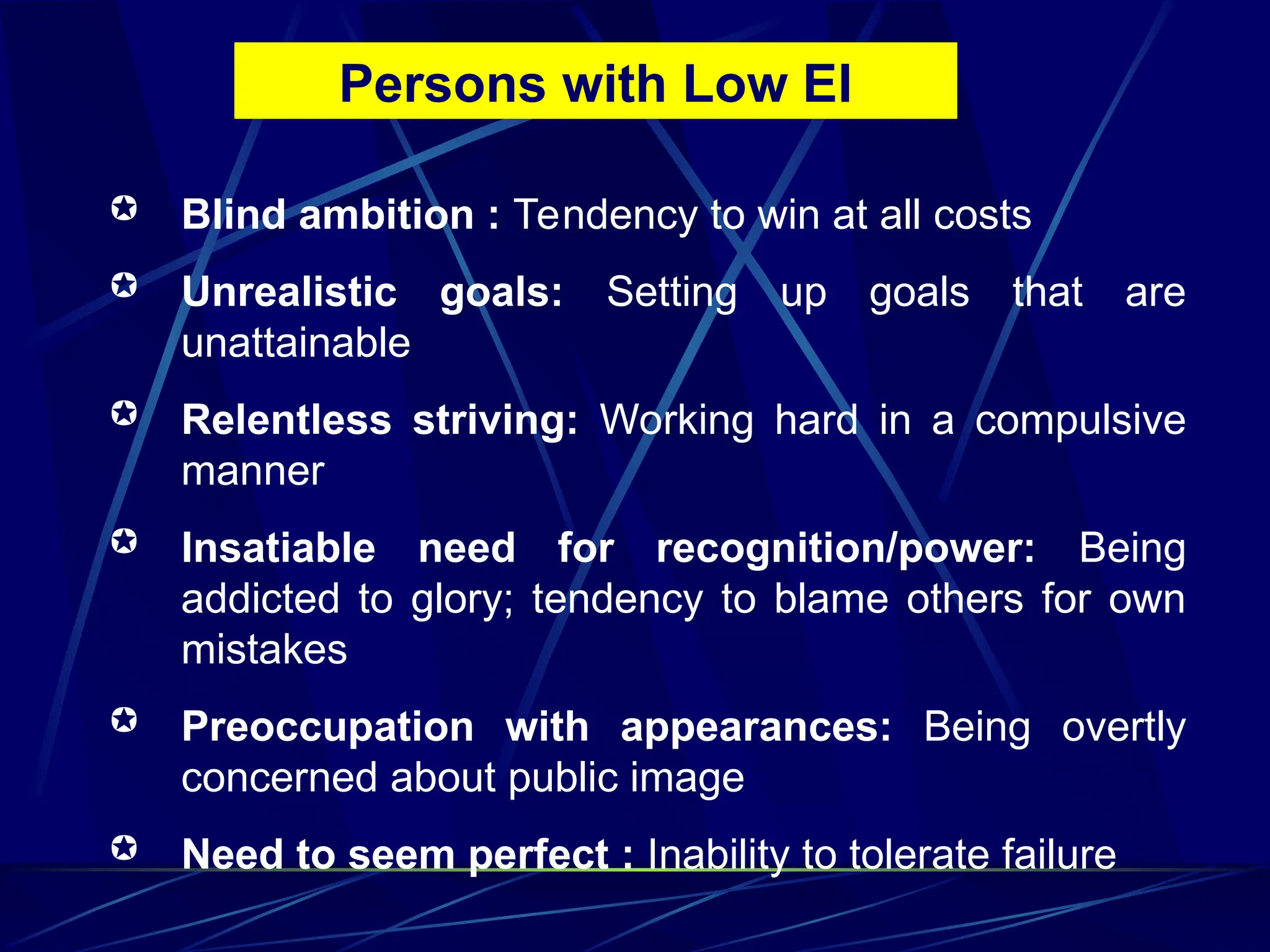  Blind ambition : Tendency to win at all costs
 Unrealistic goals: Setting up goals that are
unattainable
 Relentless striving: Working hard in a compulsive
manner
 Insatiable need for recognition/power: Being
addicted to glory; tendency to blame others for own
mistakes
 Preoccupation with appearances: Being overtly
concerned about public image
 Need to seem perfect : Inability to tolerate failure
Persons with Low EI
 