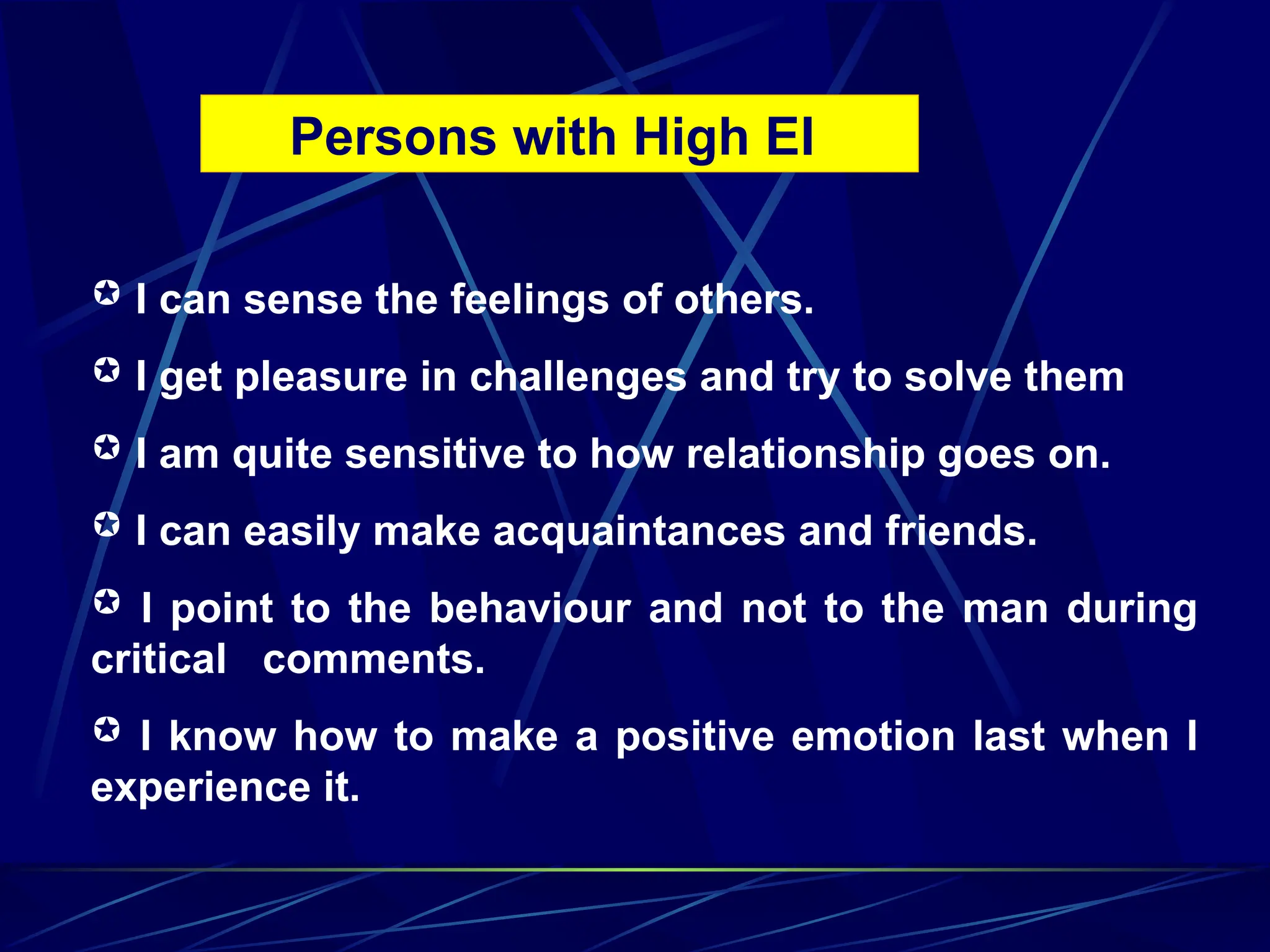 Persons with High EI
 I can sense the feelings of others.
 I get pleasure in challenges and try to solve them
 I am quite sensitive to how relationship goes on.
 I can easily make acquaintances and friends.
 I point to the behaviour and not to the man during
critical comments.
 I know how to make a positive emotion last when I
experience it.
 