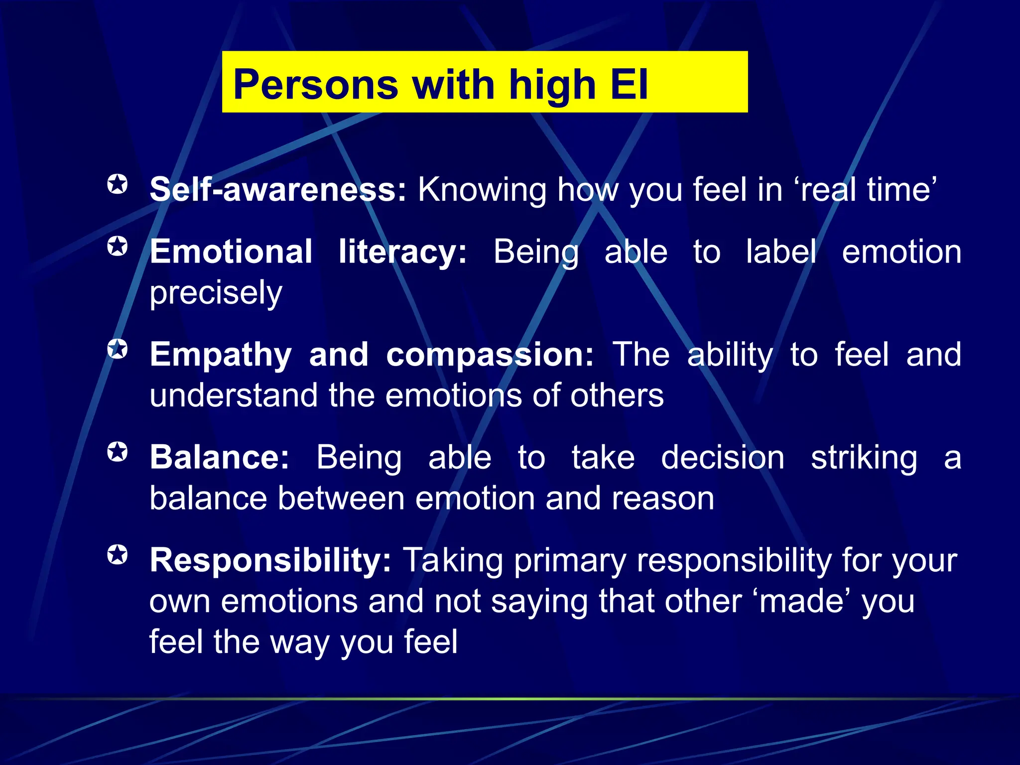  Self-awareness: Knowing how you feel in ‘real time’
 Emotional literacy: Being able to label emotion
precisely
 Empathy and compassion: The ability to feel and
understand the emotions of others
 Balance: Being able to take decision striking a
balance between emotion and reason
 Responsibility: Taking primary responsibility for your
own emotions and not saying that other ‘made’ you
feel the way you feel
Persons with high EI
 