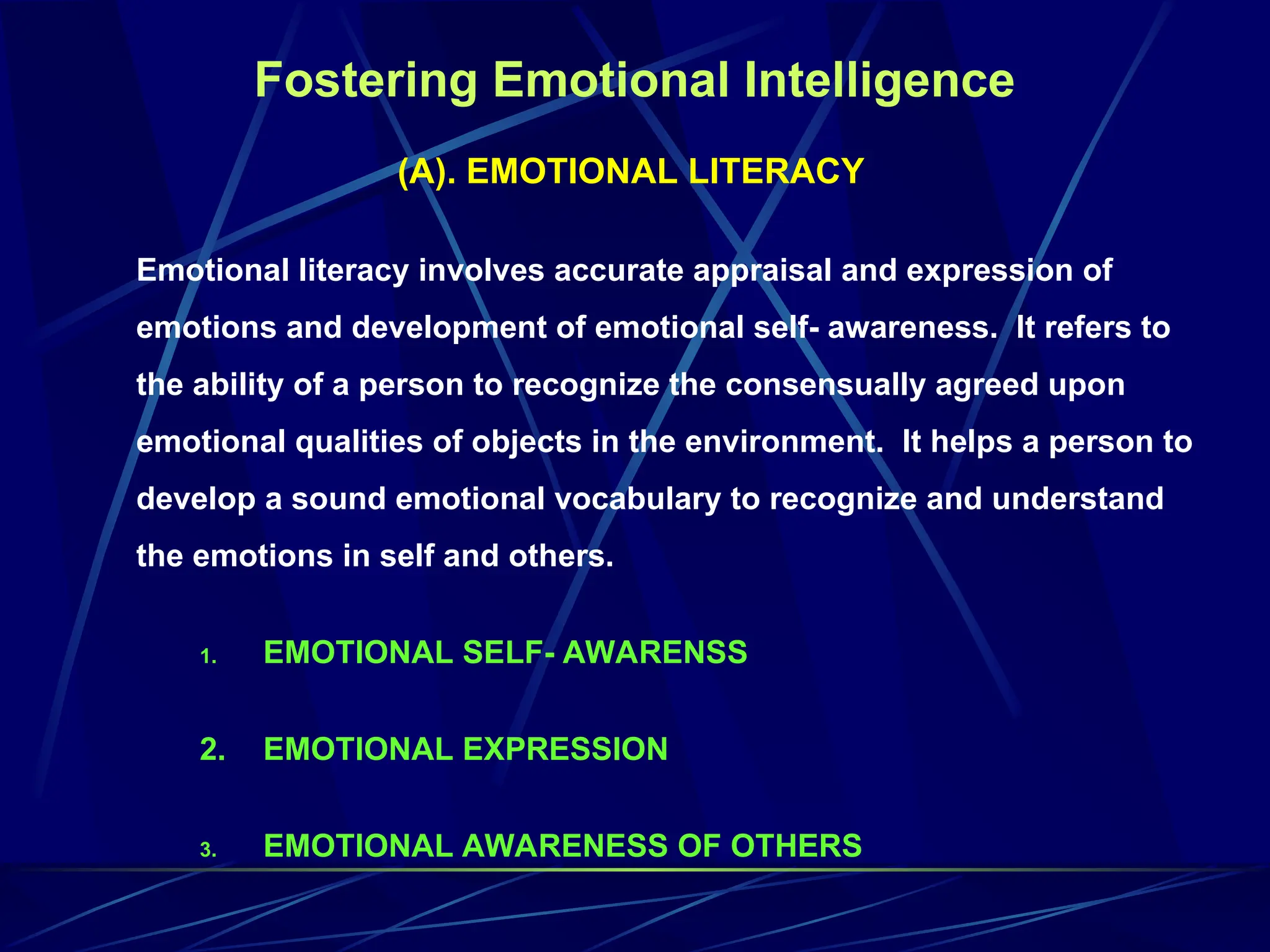 Fostering Emotional Intelligence
(A). EMOTIONAL LITERACY
Emotional literacy involves accurate appraisal and expression of
emotions and development of emotional self- awareness. It refers to
the ability of a person to recognize the consensually agreed upon
emotional qualities of objects in the environment. It helps a person to
develop a sound emotional vocabulary to recognize and understand
the emotions in self and others.
1. EMOTIONAL SELF- AWARENSS
2. EMOTIONAL EXPRESSION
3. EMOTIONAL AWARENESS OF OTHERS
 