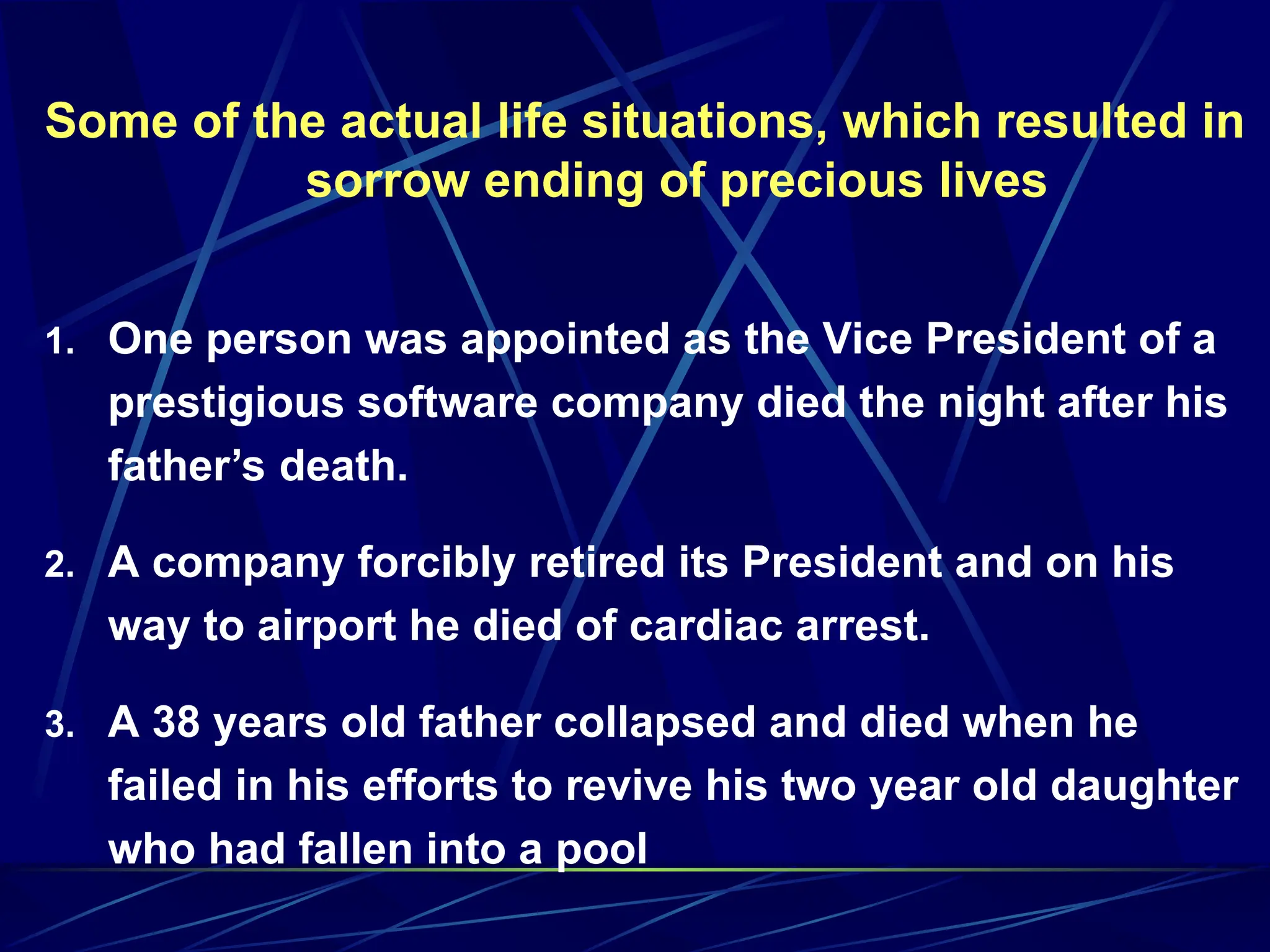 Some of the actual life situations, which resulted in
sorrow ending of precious lives
1. One person was appointed as the Vice President of a
prestigious software company died the night after his
father’s death.
2. A company forcibly retired its President and on his
way to airport he died of cardiac arrest.
3. A 38 years old father collapsed and died when he
failed in his efforts to revive his two year old daughter
who had fallen into a pool
 