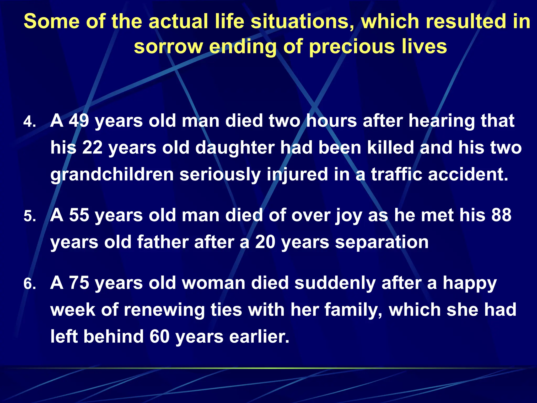 Some of the actual life situations, which resulted in
sorrow ending of precious lives
4. A 49 years old man died two hours after hearing that
his 22 years old daughter had been killed and his two
grandchildren seriously injured in a traffic accident.
5. A 55 years old man died of over joy as he met his 88
years old father after a 20 years separation
6. A 75 years old woman died suddenly after a happy
week of renewing ties with her family, which she had
left behind 60 years earlier.
 