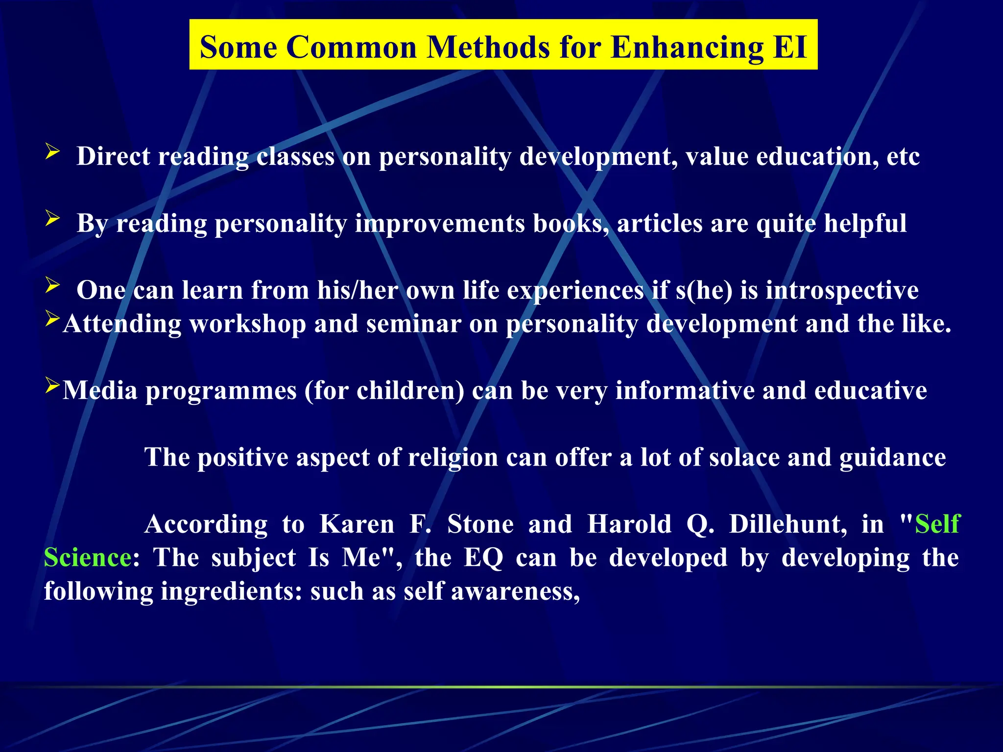  Direct reading classes on personality development, value education, etc
 By reading personality improvements books, articles are quite helpful
 One can learn from his/her own life experiences if s(he) is introspective
Attending workshop and seminar on personality development and the like.
Media programmes (for children) can be very informative and educative
The positive aspect of religion can offer a lot of solace and guidance
According to Karen F. Stone and Harold Q. Dillehunt, in "Self
Science: The subject Is Me", the EQ can be developed by developing the
following ingredients: such as self awareness,
Some Common Methods for Enhancing EI
 