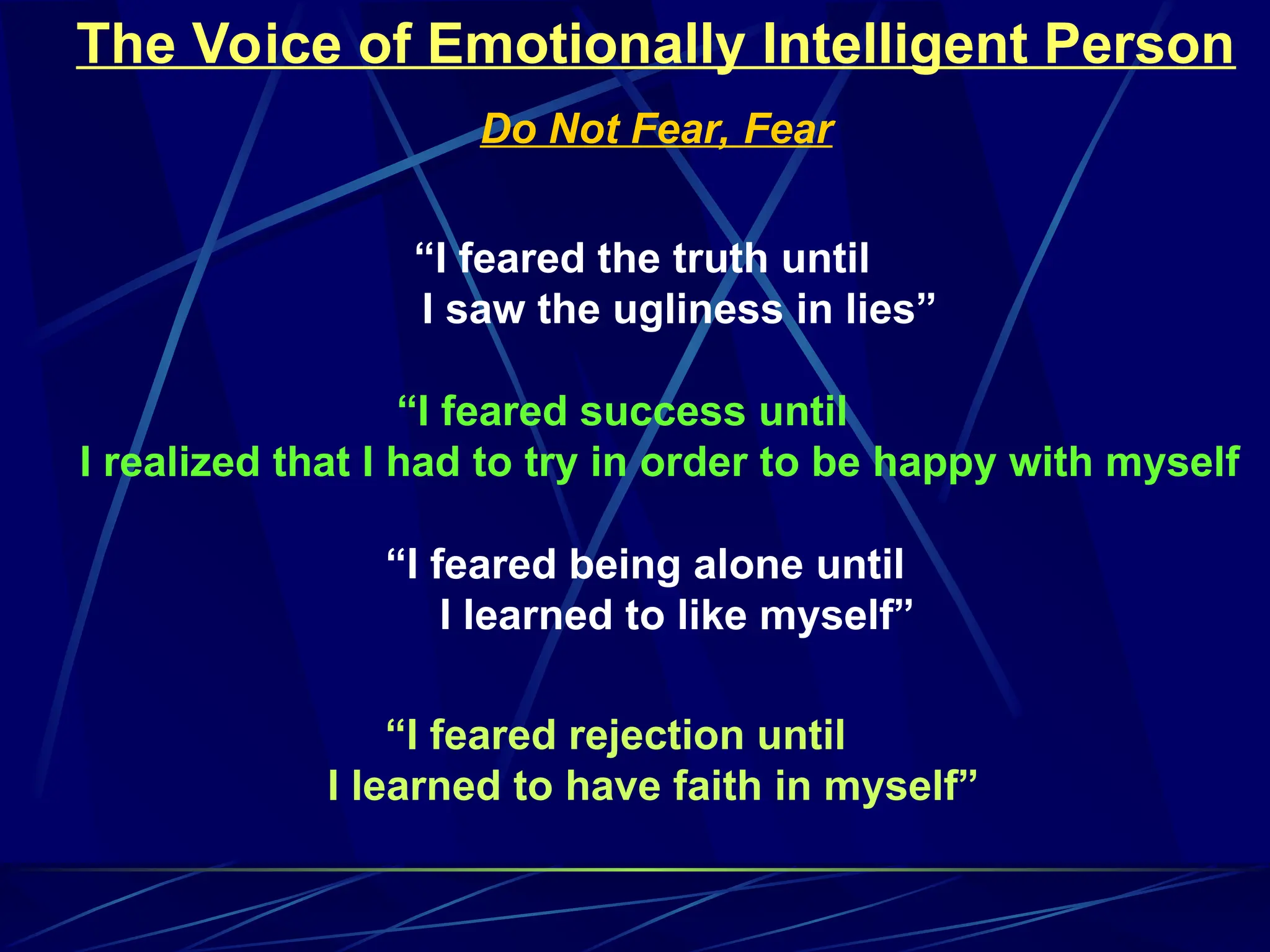 The Voice of Emotionally Intelligent Person
Do Not Fear, Fear
“I feared the truth until
I saw the ugliness in lies”
“I feared success until
I realized that I had to try in order to be happy with myself
“I feared being alone until
I learned to like myself”
“I feared rejection until
I learned to have faith in myself”
 