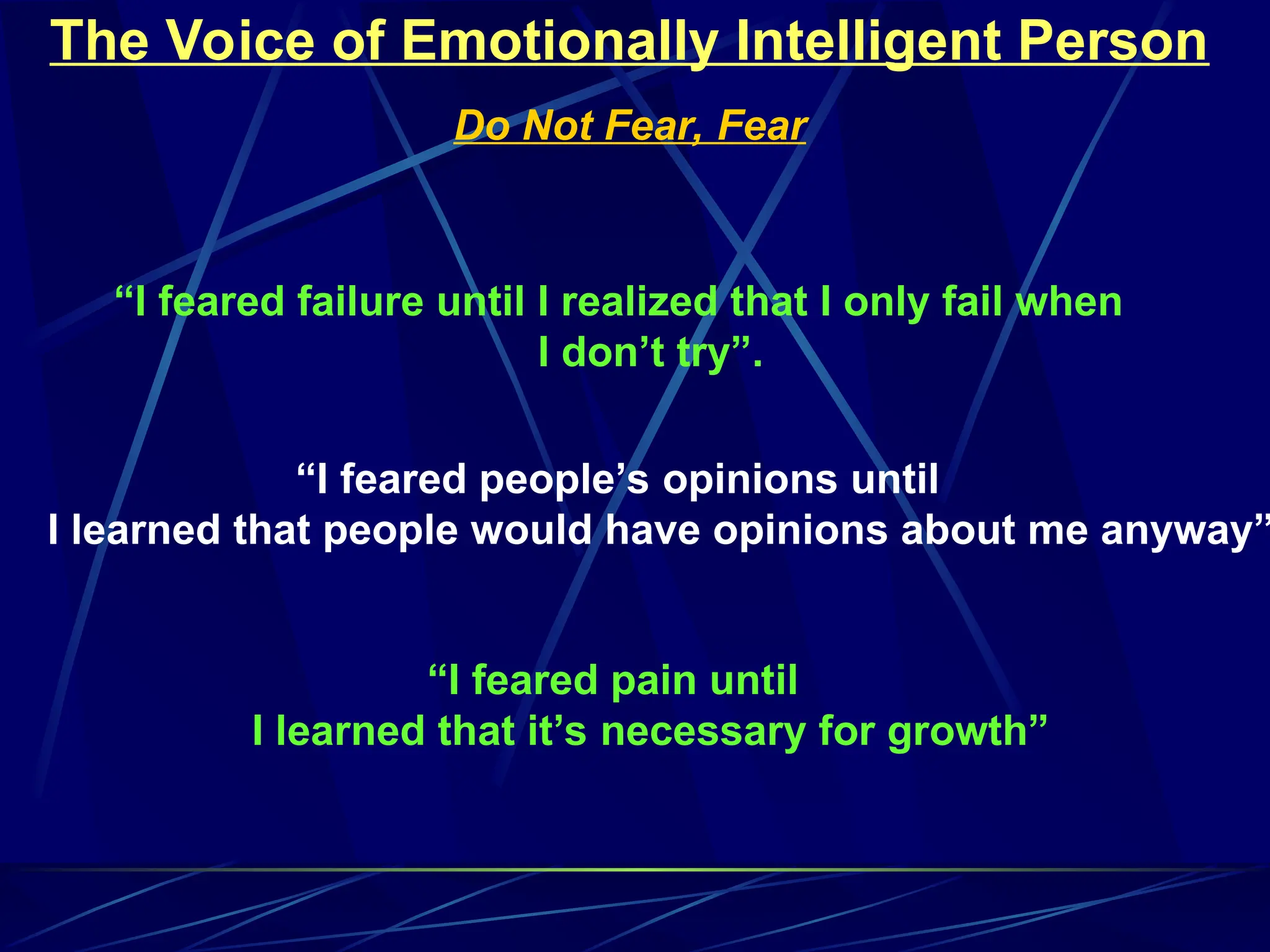 The Voice of Emotionally Intelligent Person
Do Not Fear, Fear
“I feared failure until I realized that I only fail when
I don’t try”.
“I feared people’s opinions until
I learned that people would have opinions about me anyway”
“I feared pain until
I learned that it’s necessary for growth”
 