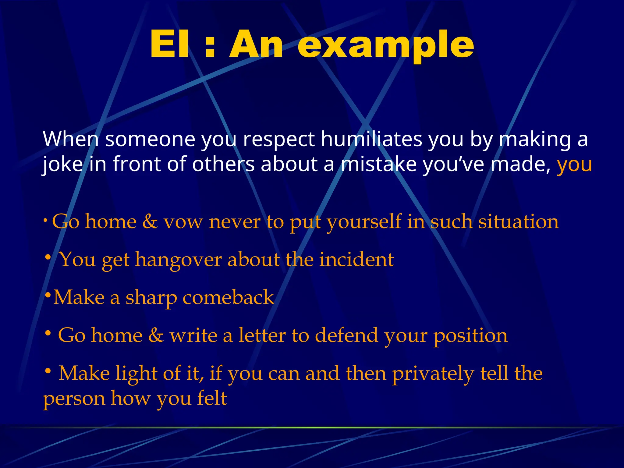 EI : An example
When someone you respect humiliates you by making a
joke in front of others about a mistake you’ve made, you
• Go home & vow never to put yourself in such situation
• You get hangover about the incident
•Make a sharp comeback
• Go home & write a letter to defend your position
• Make light of it, if you can and then privately tell the
person how you felt
 