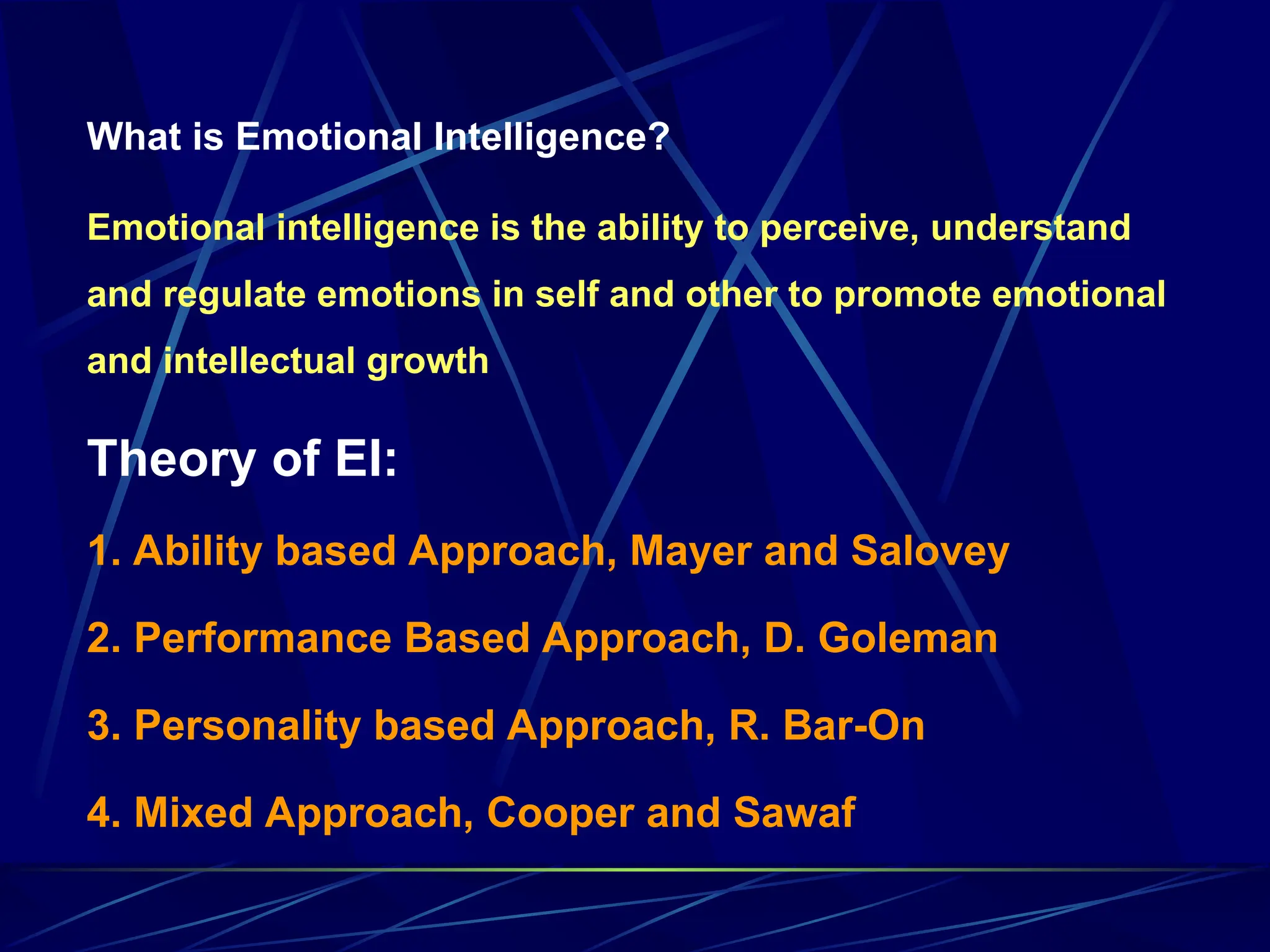 What is Emotional Intelligence?
Emotional intelligence is the ability to perceive, understand
and regulate emotions in self and other to promote emotional
and intellectual growth
Theory of EI:
1. Ability based Approach, Mayer and Salovey
2. Performance Based Approach, D. Goleman
3. Personality based Approach, R. Bar-On
4. Mixed Approach, Cooper and Sawaf
 