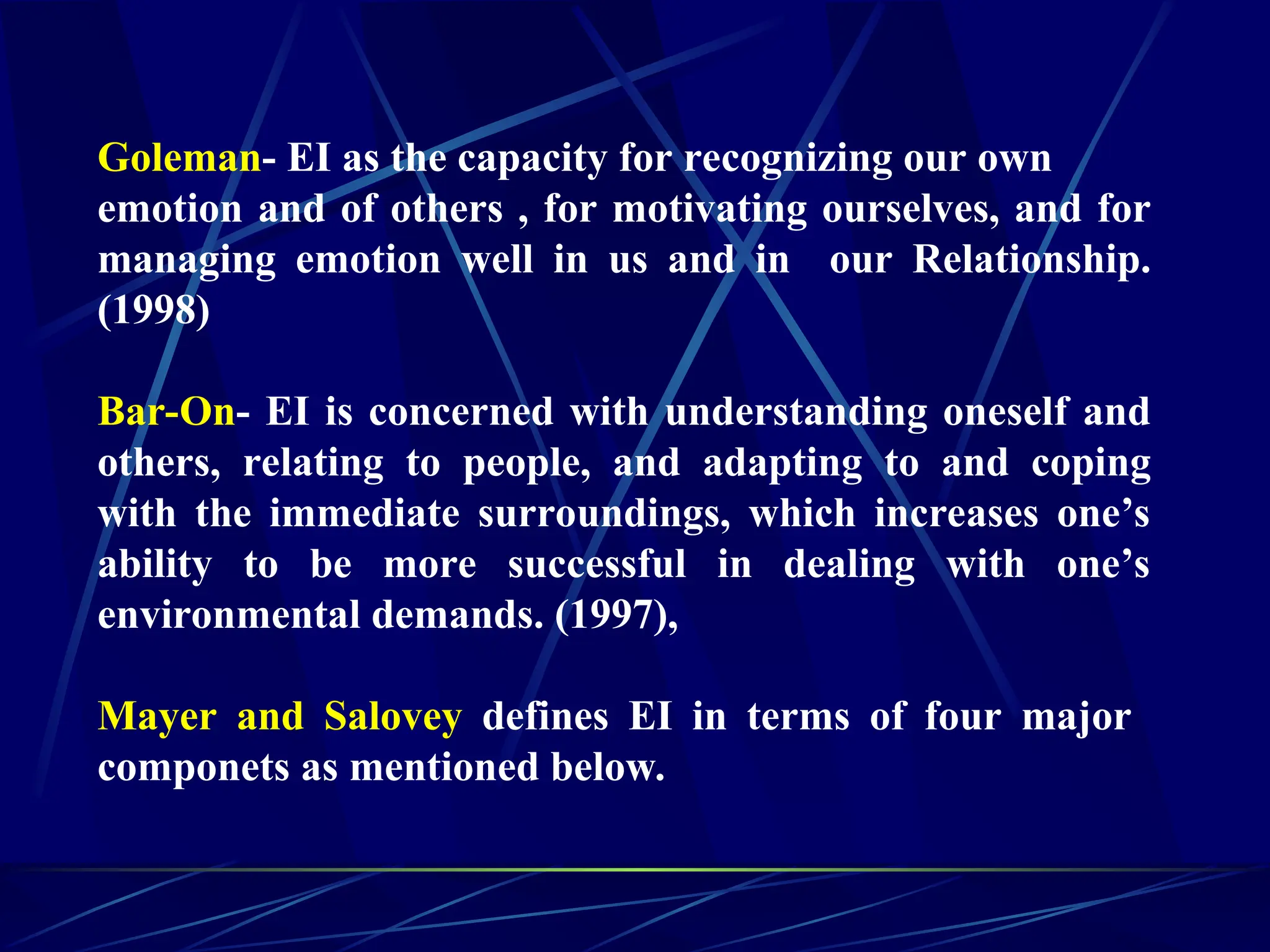 Goleman- EI as the capacity for recognizing our own
emotion and of others , for motivating ourselves, and for
managing emotion well in us and in our Relationship.
(1998)
Bar-On- EI is concerned with understanding oneself and
others, relating to people, and adapting to and coping
with the immediate surroundings, which increases one’s
ability to be more successful in dealing with one’s
environmental demands. (1997),
Mayer and Salovey defines EI in terms of four major
componets as mentioned below.
 
