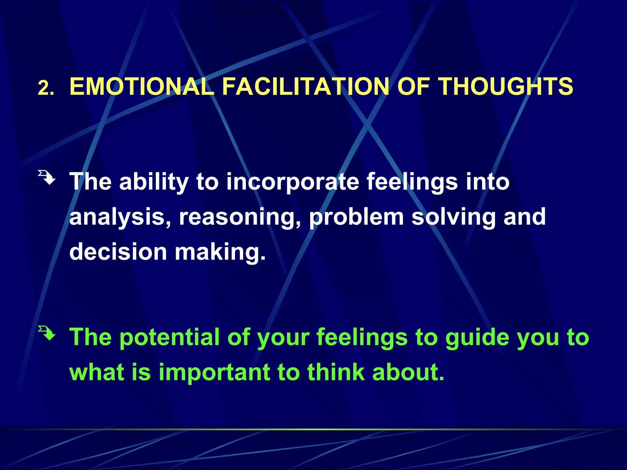 2. EMOTIONAL FACILITATION OF THOUGHTS
 The ability to incorporate feelings into
analysis, reasoning, problem solving and
decision making.
 The potential of your feelings to guide you to
what is important to think about.
 