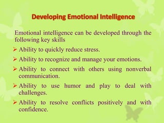 Emotional intelligence can be developed through the
following key skills
 Ability to quickly reduce stress.
 Ability to recognize and manage your emotions.
 Ability to connect with others using nonverbal
communication.
 Ability to use humor and play to deal with
challenges.
 Ability to resolve conflicts positively and with
confidence.
 
