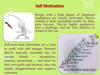 People with a high degree of emotional
intelligence are usually motivated. They're
willing to defer immediate results for long-
term success. They're highly productive,
love a challenge, and are very effective in
whatever they do.
Self-motivated individuals are a treat
to work with and manage. Because
they're typically rewarded less by
outside stimuli -- recognition,
bonuses, promotions -- and more by
their own goals and interests, they can
handle disappointment and negative
outcomes.
 