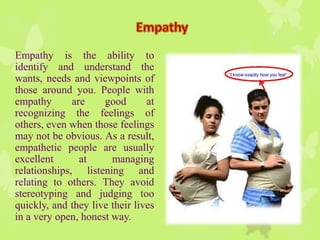 Empathy is the ability to
identify and understand the
wants, needs and viewpoints of
those around you. People with
empathy are good at
recognizing the feelings of
others, even when those feelings
may not be obvious. As a result,
empathetic people are usually
excellent at managing
relationships, listening and
relating to others. They avoid
stereotyping and judging too
quickly, and they live their lives
in a very open, honest way.
 