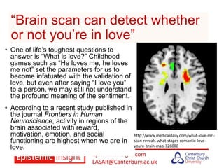 Epistemicinsight.com
LASAR@Canterbury.ac.uk
“Brain scan can detect whether
or not you’re in love”
• One of life’s toughest questions to
answer is “What is love?” Childhood
games such as “He loves me, he loves
me not” set the parameters for us to
become infatuated with the validation of
love, but even after saying “I love you”
to a person, we may still not understand
the profound meaning of the sentiment.
• According to a recent study published in
the journal Frontiers in Human
Neuroscience, activity in regions of the
brain associated with reward,
motivation, emotion, and social
functioning are highest when we are in
love.
http://www.medicaldaily.com/what-love-mri-
scan-reveals-what-stages-romantic-love-
youre-brain-map-326080
 