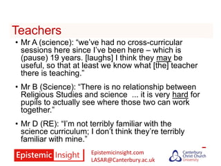 Epistemicinsight.com
LASAR@Canterbury.ac.uk
Teachers
• Mr A (science): “we’ve had no cross-curricular
sessions here since I’ve been here – which is
(pause) 19 years. [laughs] I think they may be
useful, so that at least we know what [the] teacher
there is teaching.”
• Mr B (Science): “There is no relationship between
Religious Studies and science ... it is very hard for
pupils to actually see where those two can work
together.”
• Mr D (RE): “I’m not terribly familiar with the
science curriculum; I don’t think they’re terribly
familiar with mine.”
 