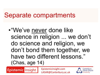 Epistemicinsight.com
LASAR@Canterbury.ac.uk
Separate compartments
•“We’ve never done like
science in religion ... we don’t
do science and religion, we
don’t bond them together, we
have two different lessons.”
(Chas, age 14)
 