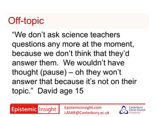 Epistemicinsight.com
LASAR@Canterbury.ac.uk
Off-topic
“We don’t ask science teachers
questions any more at the moment,
because we don’t think that they’d
answer them. We wouldn’t have
thought (pause) – oh they won’t
answer that because it’s not on their
topic.” David age 15
 