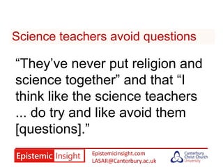 Epistemicinsight.com
LASAR@Canterbury.ac.uk
Science teachers avoid questions
“They’ve never put religion and
science together” and that “I
think like the science teachers
... do try and like avoid them
[questions].”
 