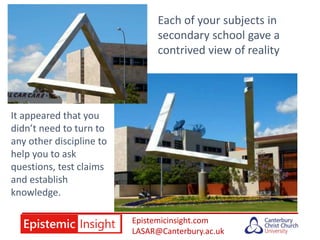 Epistemicinsight.com
LASAR@Canterbury.ac.uk
Each of your subjects in
secondary school gave a
contrived view of reality
It appeared that you
didn’t need to turn to
any other discipline to
help you to ask
questions, test claims
and establish
knowledge.
 