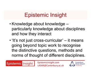 Epistemicinsight.com
LASAR@Canterbury.ac.uk
Epistemic Insight
• Knowledge about knowledge –
particularly knowledge about disciplines
and how they interact
• ‘It’s not just cross-curricular’ – it means
going beyond topic work to recognise
the distinctive questions, methods and
norms of thought of different disciplines.
 