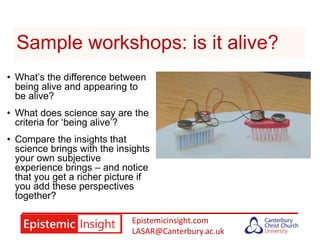 Epistemicinsight.com
LASAR@Canterbury.ac.uk
Sample workshops: is it alive?
• What’s the difference between
being alive and appearing to
be alive?
• What does science say are the
criteria for ‘being alive’?
• Compare the insights that
science brings with the insights
your own subjective
experience brings – and notice
that you get a richer picture if
you add these perspectives
together?
 