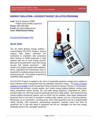 UCSB EH&S/GENERAL SAFETY TEAM
ENERGY ISOLATION – LOCKOUT TAGOUT (EI-LOTO) PROGRAM
06/01/2016
Page 1 of 41
ENERGY ISOLATION- LOCKOUT/TAGOUT (EI-LOTO) PROGRAM
Lead: John M. Seaman, CSMP
EH&S/ General Safety Supervisor
Phone: (805) 893-5288
E-mail: john.seaman@ucsb.edu
Team: EH&S/General Safety
Go to EI-LOTO Program TOC
Quick Start
The UC Santa Barbara Energy Isolation -
Lockout/Tagout (EI-LOTO) Program requires
campus, field station personnel and
contractors to implement safe procedures
when working on UCSB equipment or utility
systems with one or more energy sources.
Because of the potential for injury from energy
sources that operate equipment / utility
systems, this program guides safe installation,
set-up, adjustment and maintenance work on
equipment by isolating energy sources prior to
commencing work. The program is required by
Cal/OSHA safety regulations.
This EI-LOTO Program is applied to ALL forms of potentially hazardous energy and is applied to
every individual piece of equipment that has potentially hazardous energy. The types of energy
needing to be isolated include the potential energy (mechanical springs in tension or compression,
compressed gas cylinders, counter weights, etc.), kinetic energy (rotating flywheel, moving parts,
rolling components, parked vehicles, etc.) and utility energy (electricity, compressed air, steam,
domestic water, etc.) that may be part of a particular machine or utility system. Such equipment may
include building mechanical systems such as HVAC and air handlers, some larger experimental
equipment that is hard wired or plumbed to building utility systems such as a Scanning Electron
Microscope, an air compressor, a printing press, some shop equipment such as a programmable
milling machine, CNC equipment, wood-working equipment, powered cranes and other lift
equipment, etc. It may even apply to equipment that can be ‘unplugged’ but may have energy
potentially stored in the ‘unplugged’ equipment.
 