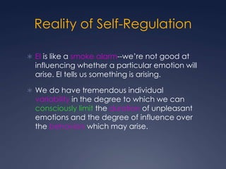 Reality of Self-Regulation
 EI is like a smoke alarm--we’re not good at

influencing whether a particular emotion will
arise. EI tells us something is arising.

 We do have tremendous individual

variability in the degree to which we can
consciously limit the duration of unpleasant
emotions and the degree of influence over
the behaviors which may arise.

 