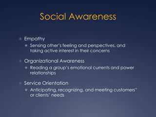 Social Awareness
 Empathy
 Sensing other’s feeling and perspectives, and

taking active interest in their concerns

 Organizational Awareness
 Reading a group’s emotional currents and power

relationships

 Service Orientation
 Anticipating, recognizing, and meeting customers'’

or clients’ needs

 