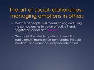 The art of social relationships-managing emotions in others
 To excel at people skills means having and using

the competencies to be an effective friend,
negotiator, leader and follower.

 One should be able to guide an interaction,

inspire others, make others comfortable in social
situations, and influence and persuade others.

 
