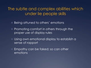 The subtle and complex abilities which
under lie people skills
 Being attuned to others’ emotions
 Promoting comfort in others through the

proper use of display rules

 Using own emotional display to establish a

sense of rapport

 Empathy can be faked; so can other

emotions

 