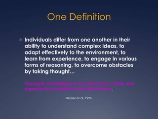One Definition
 Individuals differ from one another in their

ability to understand complex ideas, to
adapt effectively to the environment, to
learn from experience, to engage in various
forms of reasoning, to overcome obstacles
by taking thought…
Concepts of intelligence are attempts to clarify and
organize this complex set of phenomena.
Neisser et al, 1996.

 