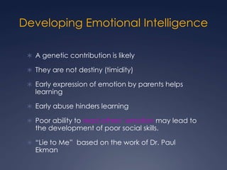 Developing Emotional Intelligence
 A genetic contribution is likely
 They are not destiny (timidity)
 Early expression of emotion by parents helps

learning

 Early abuse hinders learning
 Poor ability to read others’ emotion may lead to

the development of poor social skills.

 “Lie to Me” based on the work of Dr. Paul

Ekman

 