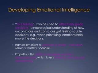 Developing Emotional Intelligence
 “Gut feeling” can be used to effectively guide

decisions--a neurological understanding of how
unconscious and conscious gut feelings guide
decisions, e.g., when prioritizing, emotions help
move the decisions.

 Harness emotions to promote or hinder motivation.

(Anxiety, hostility, sadness)

 Empathy is the ability to recognize another’s

emotional state, which is very similar to what you are
experiencing.

 