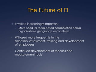 The Future of EI
 It will be increasingly important
•

More need for team-based collaboration across
organizations, geography, and cultures

•

Will used more frequently in the
selection, assessment, training and development
of employees

•

Continued development of theories and
measurement tools

 