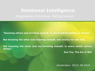Emotional Intelligence Magdalena Kishizawa, PeOrgConsult "Knowing others and knowing oneself, in one hundred battles no danger. Not knowing the other and knowing oneself, one victory for one loss. Not knowing the other and not knowing oneself, in every battle certain defeat." Sun Tzu, The Art of War Amsterdam, 20/21.08.2010 