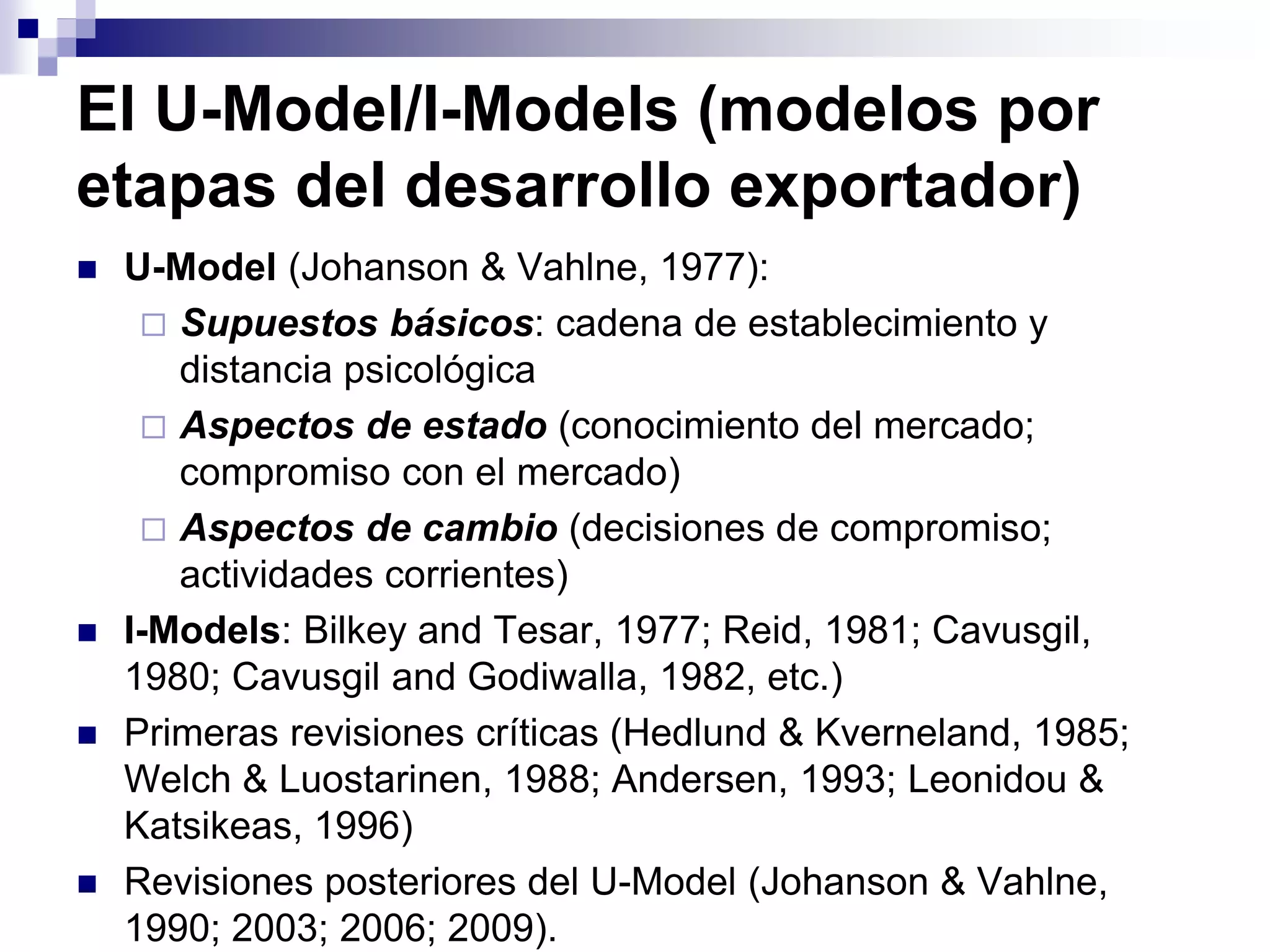 El U-Model/I-Models (modelos por
etapas del desarrollo exportador)
 U-Model (Johanson & Vahlne, 1977):
 Supuestos básicos: cadena de establecimiento y
distancia psicológica
 Aspectos de estado (conocimiento del mercado;
compromiso con el mercado)
 Aspectos de cambio (decisiones de compromiso;
actividades corrientes)
 I-Models: Bilkey and Tesar, 1977; Reid, 1981; Cavusgil,
1980; Cavusgil and Godiwalla, 1982, etc.)
 Primeras revisiones críticas (Hedlund & Kverneland, 1985;
Welch & Luostarinen, 1988; Andersen, 1993; Leonidou &
Katsikeas, 1996)
 Revisiones posteriores del U-Model (Johanson & Vahlne,
1990; 2003; 2006; 2009).
 