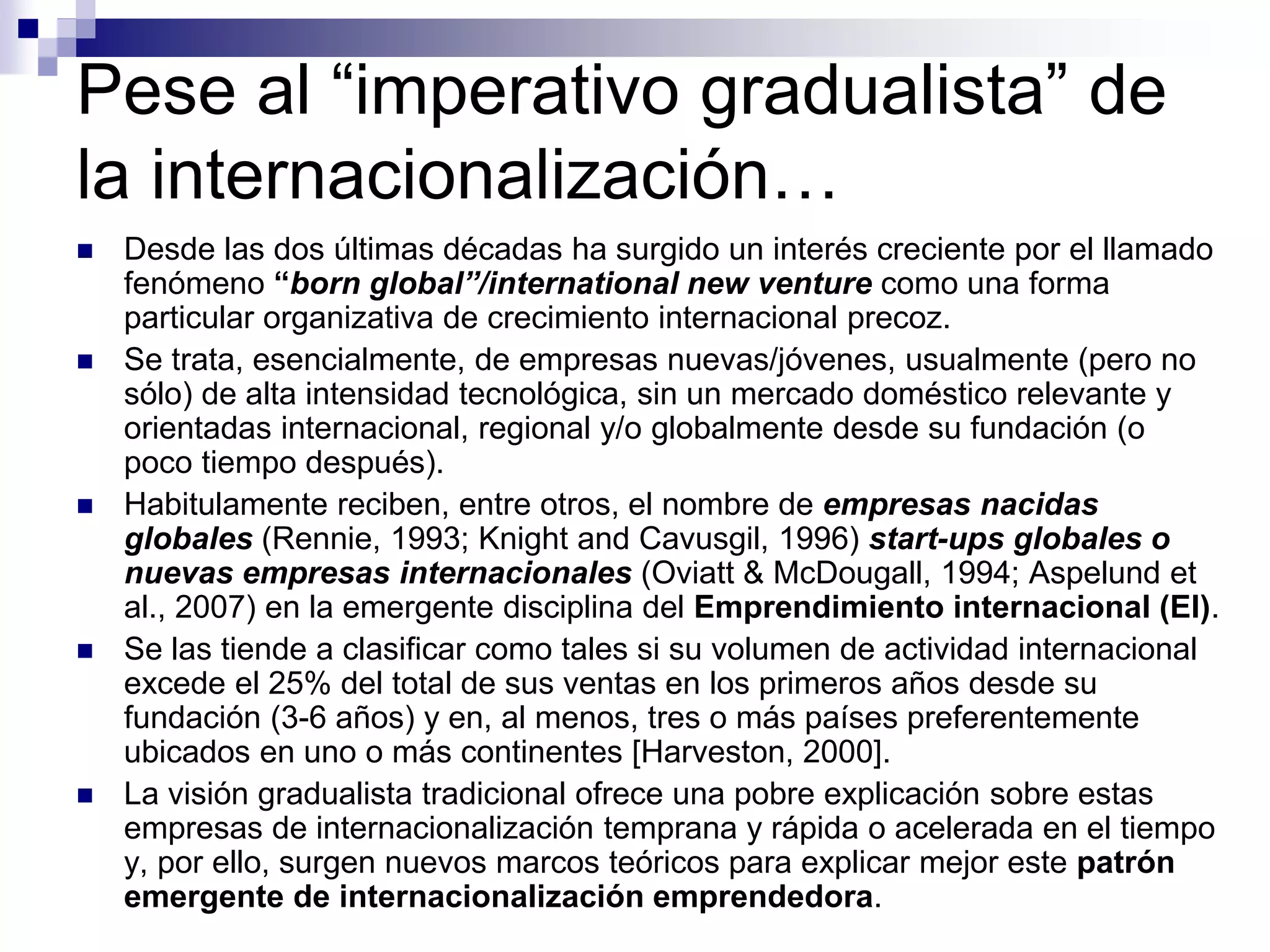 Pese al “imperativo gradualista” de
la internacionalización…
 Desde las dos últimas décadas ha surgido un interés creciente por el llamado
fenómeno “born global”/international new venture como una forma
particular organizativa de crecimiento internacional precoz.
 Se trata, esencialmente, de empresas nuevas/jóvenes, usualmente (pero no
sólo) de alta intensidad tecnológica, sin un mercado doméstico relevante y
orientadas internacional, regional y/o globalmente desde su fundación (o
poco tiempo después).
 Habitulamente reciben, entre otros, el nombre de empresas nacidas
globales (Rennie, 1993; Knight and Cavusgil, 1996) start-ups globales o
nuevas empresas internacionales (Oviatt & McDougall, 1994; Aspelund et
al., 2007) en la emergente disciplina del Emprendimiento internacional (EI).
 Se las tiende a clasificar como tales si su volumen de actividad internacional
excede el 25% del total de sus ventas en los primeros años desde su
fundación (3-6 años) y en, al menos, tres o más países preferentemente
ubicados en uno o más continentes [Harveston, 2000].
 La visión gradualista tradicional ofrece una pobre explicación sobre estas
empresas de internacionalización temprana y rápida o acelerada en el tiempo
y, por ello, surgen nuevos marcos teóricos para explicar mejor este patrón
emergente de internacionalización emprendedora.
 
