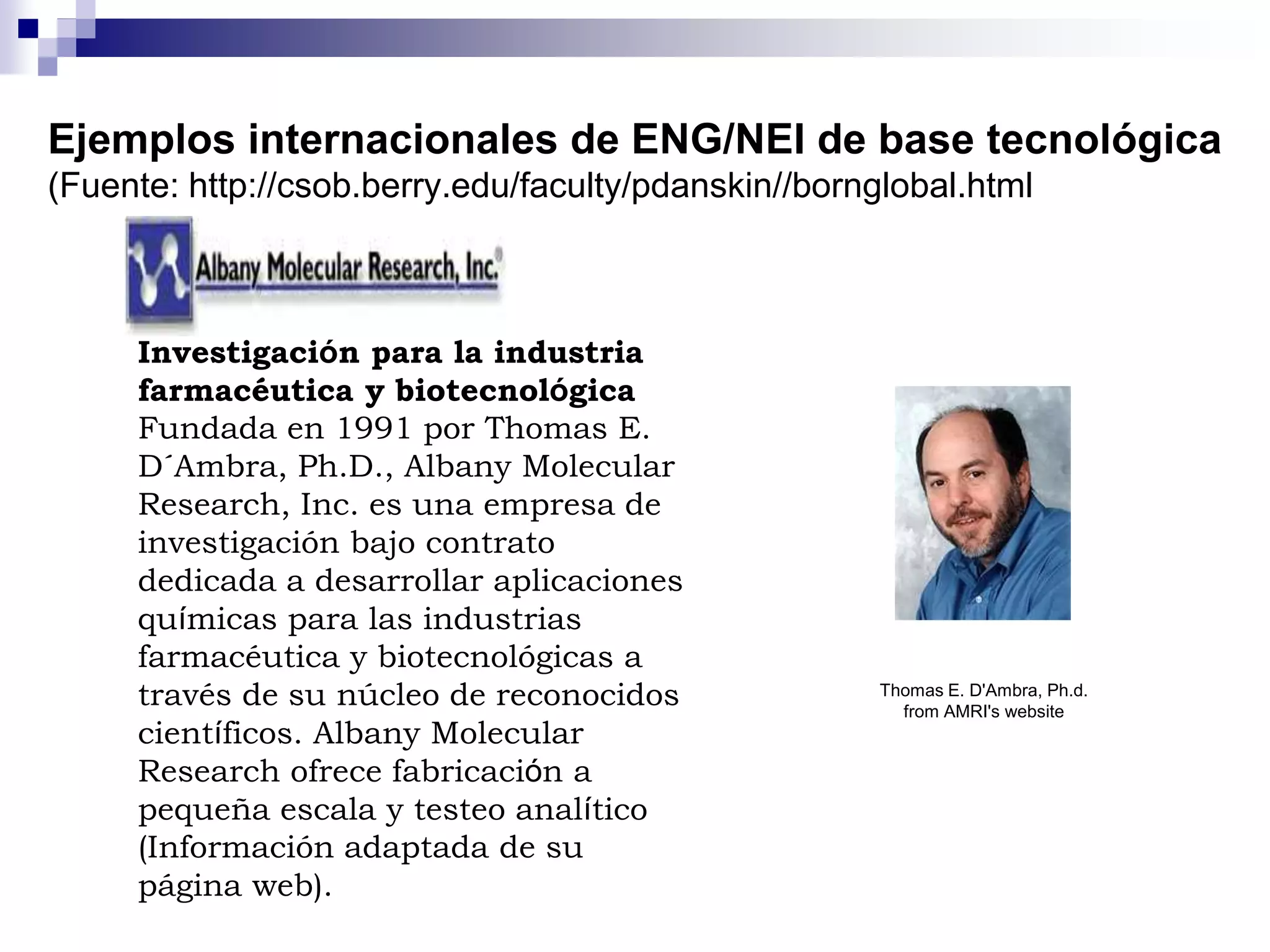 Ejemplos internacionales de ENG/NEI de base tecnológica
(Fuente: http://csob.berry.edu/faculty/pdanskin//bornglobal.html
Investigación para la industria
farmacéutica y biotecnológica
Fundada en 1991 por Thomas E.
D´Ambra, Ph.D., Albany Molecular
Research, Inc. es una empresa de
investigación bajo contrato
dedicada a desarrollar aplicaciones
químicas para las industrias
farmacéutica y biotecnológicas a
través de su núcleo de reconocidos
científicos. Albany Molecular
Research ofrece fabricación a
pequeña escala y testeo analítico
(Información adaptada de su
página web).
Thomas E. D'Ambra, Ph.d.
from AMRI's website
 