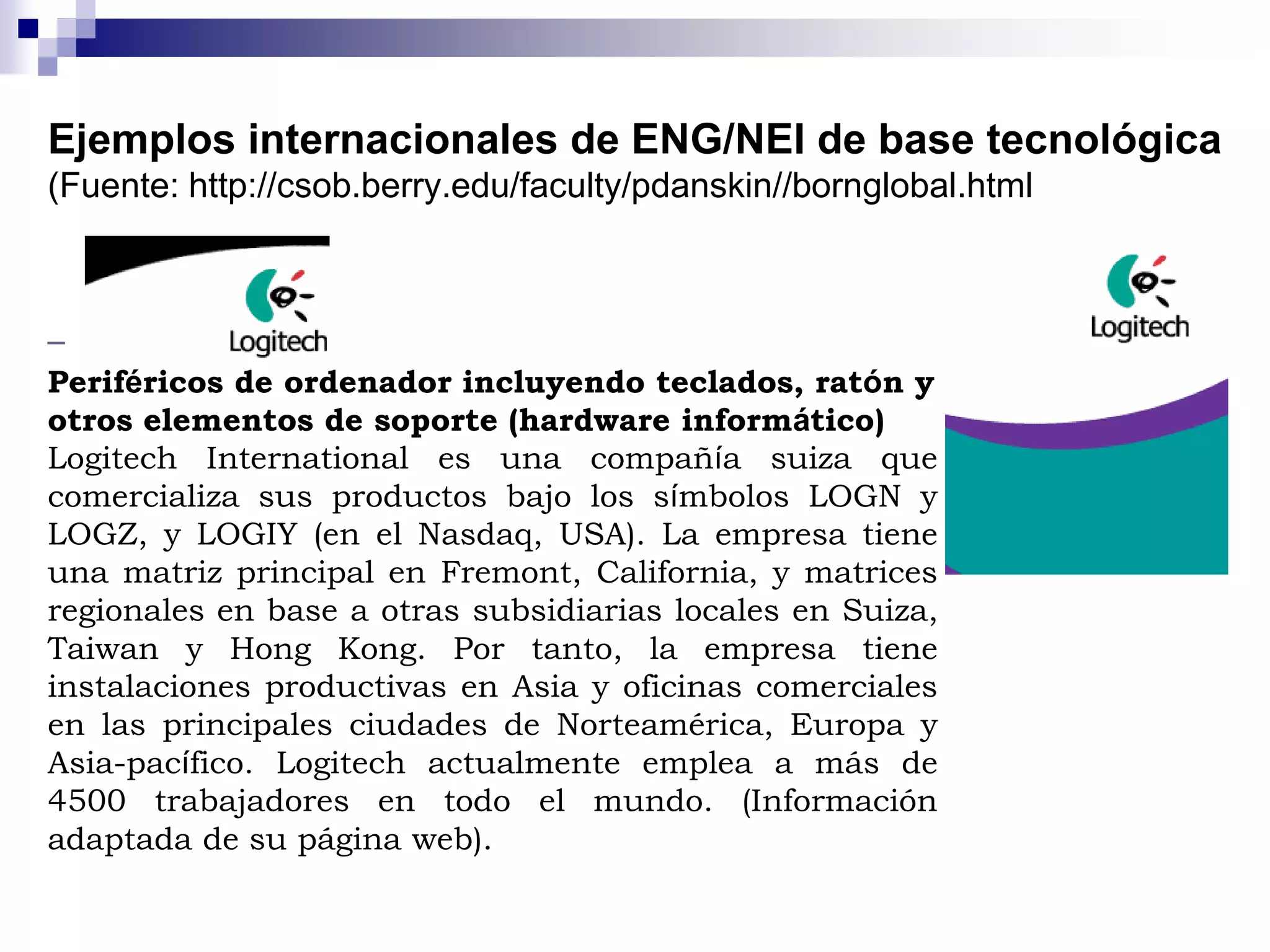 Ejemplos internacionales de ENG/NEI de base tecnológica
(Fuente: http://csob.berry.edu/faculty/pdanskin//bornglobal.html
Periféricos de ordenador incluyendo teclados, ratón y
otros elementos de soporte (hardware informático)
Logitech International es una compañía suiza que
comercializa sus productos bajo los símbolos LOGN y
LOGZ, y LOGIY (en el Nasdaq, USA). La empresa tiene
una matriz principal en Fremont, California, y matrices
regionales en base a otras subsidiarias locales en Suiza,
Taiwan y Hong Kong. Por tanto, la empresa tiene
instalaciones productivas en Asia y oficinas comerciales
en las principales ciudades de Norteamérica, Europa y
Asia-pacífico. Logitech actualmente emplea a más de
4500 trabajadores en todo el mundo. (Información
adaptada de su página web).
 