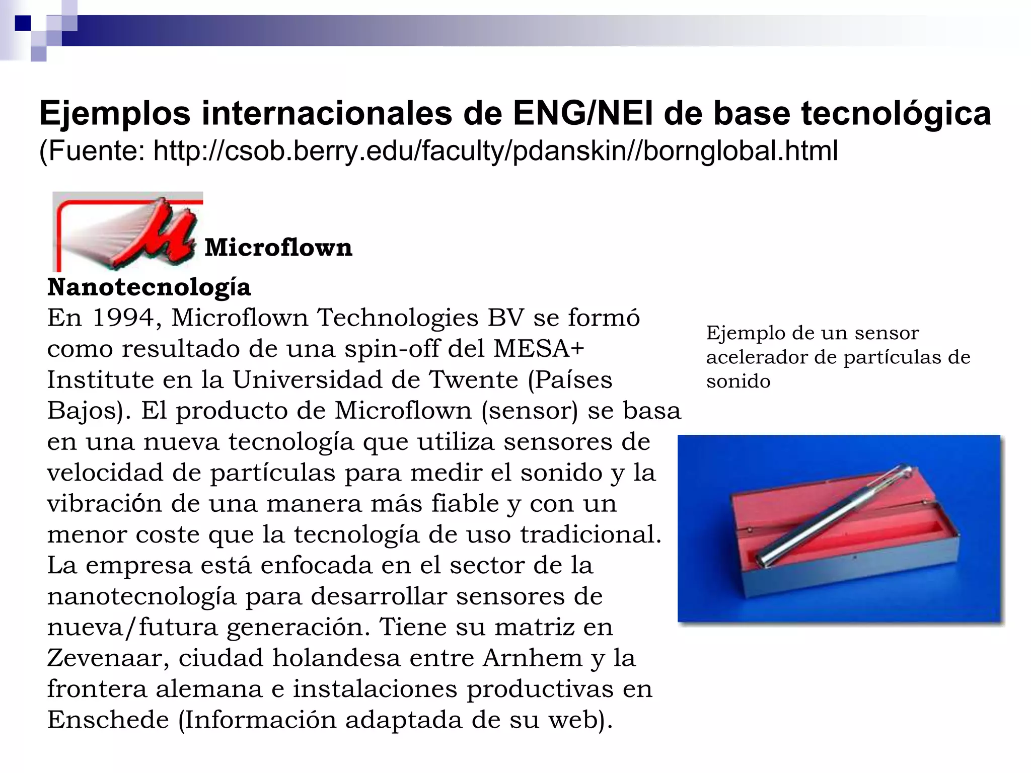 Ejemplos internacionales de ENG/NEI de base tecnológica
(Fuente: http://csob.berry.edu/faculty/pdanskin//bornglobal.html
Microflown
Nanotecnología
En 1994, Microflown Technologies BV se formó
como resultado de una spin-off del MESA+
Institute en la Universidad de Twente (Países
Bajos). El producto de Microflown (sensor) se basa
en una nueva tecnología que utiliza sensores de
velocidad de partículas para medir el sonido y la
vibración de una manera más fiable y con un
menor coste que la tecnología de uso tradicional.
La empresa está enfocada en el sector de la
nanotecnología para desarrollar sensores de
nueva/futura generación. Tiene su matriz en
Zevenaar, ciudad holandesa entre Arnhem y la
frontera alemana e instalaciones productivas en
Enschede (Información adaptada de su web).
Ejemplo de un sensor
acelerador de partículas de
sonido
 