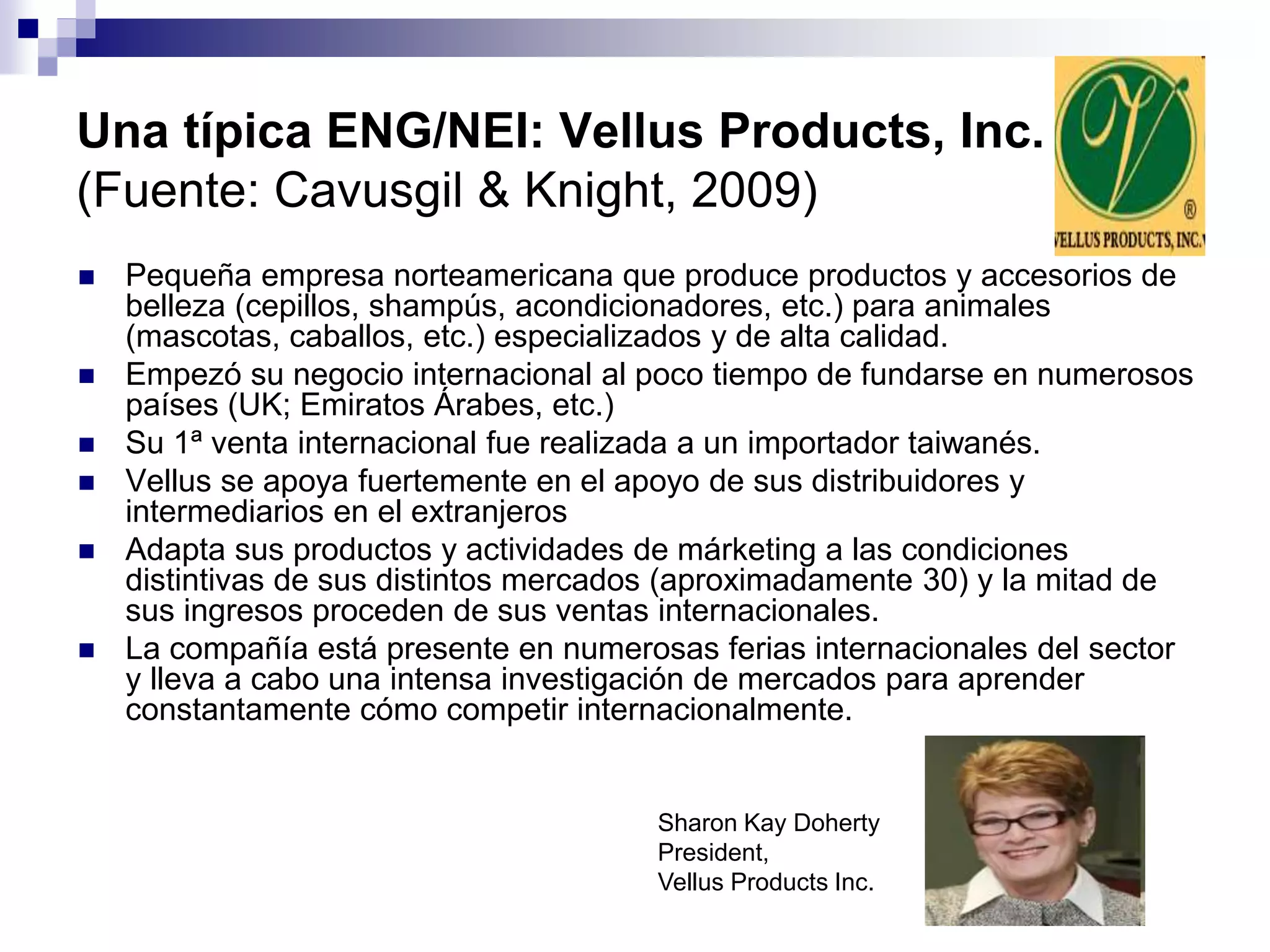 Una típica ENG/NEI: Vellus Products, Inc.
(Fuente: Cavusgil & Knight, 2009)
 Pequeña empresa norteamericana que produce productos y accesorios de
belleza (cepillos, shampús, acondicionadores, etc.) para animales
(mascotas, caballos, etc.) especializados y de alta calidad.
 Empezó su negocio internacional al poco tiempo de fundarse en numerosos
países (UK; Emiratos Árabes, etc.)
 Su 1ª venta internacional fue realizada a un importador taiwanés.
 Vellus se apoya fuertemente en el apoyo de sus distribuidores y
intermediarios en el extranjeros
 Adapta sus productos y actividades de márketing a las condiciones
distintivas de sus distintos mercados (aproximadamente 30) y la mitad de
sus ingresos proceden de sus ventas internacionales.
 La compañía está presente en numerosas ferias internacionales del sector
y lleva a cabo una intensa investigación de mercados para aprender
constantamente cómo competir internacionalmente.
Sharon Kay Doherty
President,
Vellus Products Inc.
 
