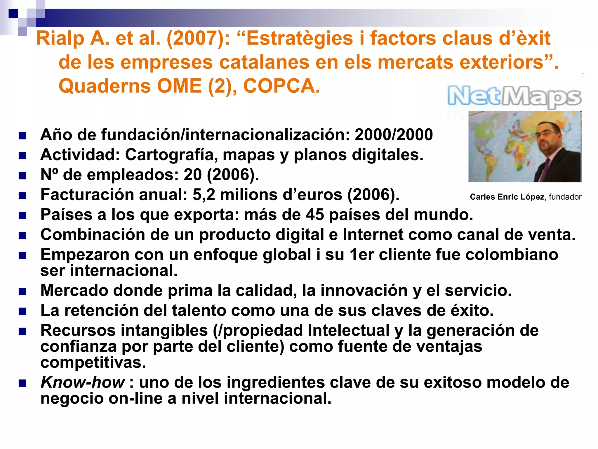 Rialp A. et al. (2007): “Estratègies i factors claus d’èxit
de les empreses catalanes en els mercats exteriors”.
Quaderns OME (2), COPCA.
 Año de fundación/internacionalización: 2000/2000
 Actividad: Cartografía, mapas y planos digitales.
 Nº de empleados: 20 (2006).
 Facturación anual: 5,2 milions d’euros (2006).
 Países a los que exporta: más de 45 países del mundo.
 Combinación de un producto digital e Internet como canal de venta.
 Empezaron con un enfoque global i su 1er cliente fue colombiano
ser internacional.
 Mercado donde prima la calidad, la innovación y el servicio.
 La retención del talento como una de sus claves de éxito.
 Recursos intangibles (/propiedad Intelectual y la generación de
confianza por parte del cliente) como fuente de ventajas
competitivas.
 Know-how : uno de los ingredientes clave de su exitoso modelo de
negocio on-line a nivel internacional.
Carles Enric López, fundador
 