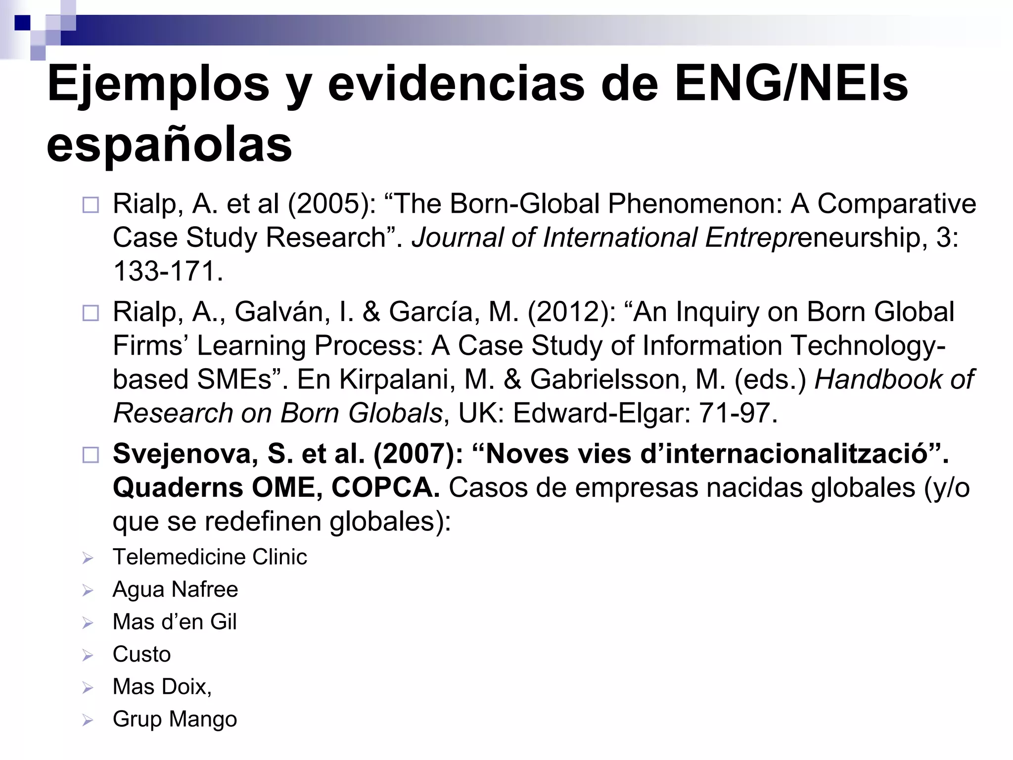 Ejemplos y evidencias de ENG/NEIs
españolas
 Rialp, A. et al (2005): “The Born-Global Phenomenon: A Comparative
Case Study Research”. Journal of International Entrepreneurship, 3:
133-171.
 Rialp, A., Galván, I. & García, M. (2012): “An Inquiry on Born Global
Firms’ Learning Process: A Case Study of Information Technology-
based SMEs”. En Kirpalani, M. & Gabrielsson, M. (eds.) Handbook of
Research on Born Globals, UK: Edward-Elgar: 71-97.
 Svejenova, S. et al. (2007): “Noves vies d’internacionalització”.
Quaderns OME, COPCA. Casos de empresas nacidas globales (y/o
que se redefinen globales):
 Telemedicine Clinic
 Agua Nafree
 Mas d’en Gil
 Custo
 Mas Doix,
 Grup Mango
 