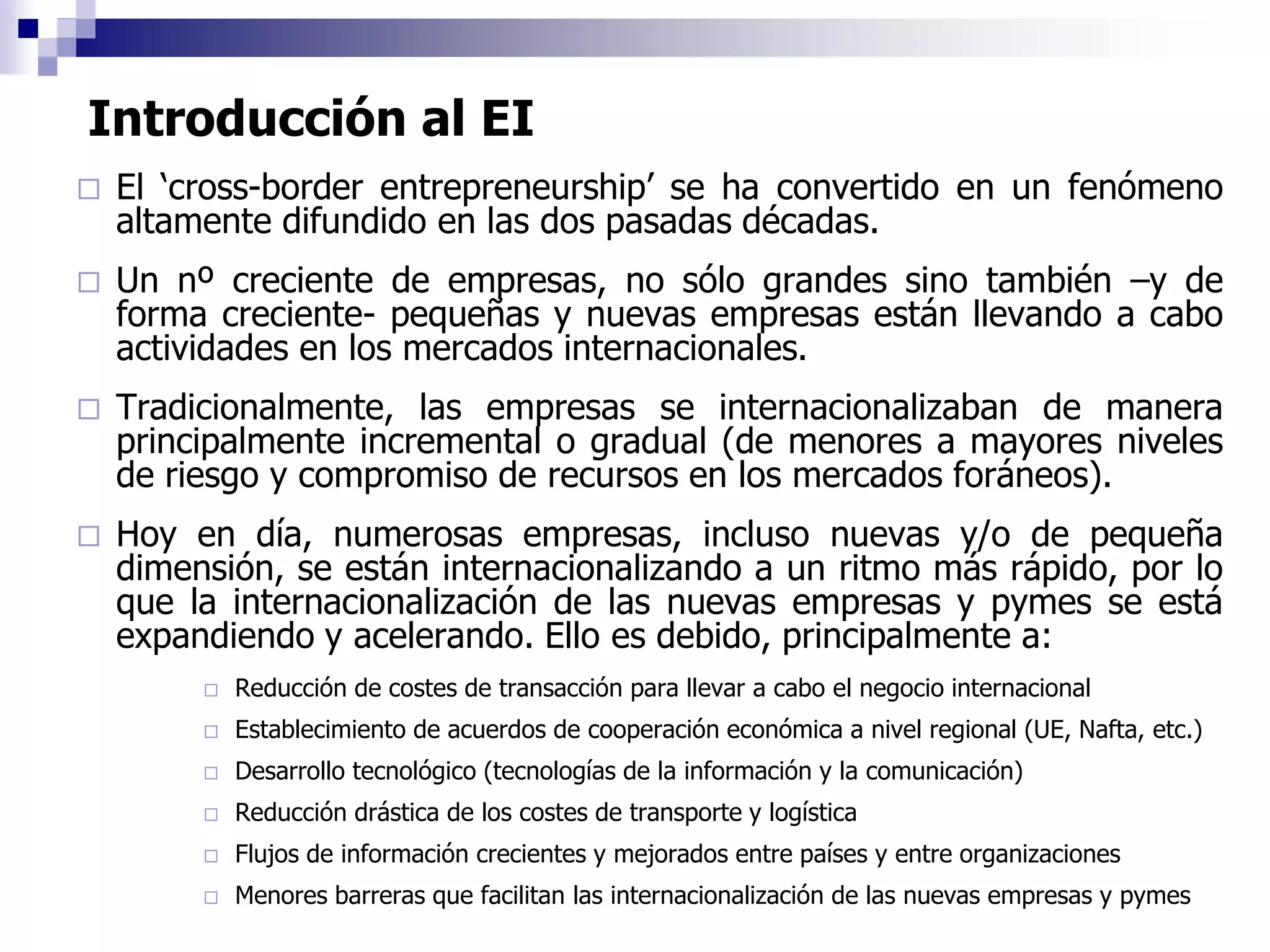 Introducción al EI
 El ‘cross-border entrepreneurship’ se ha convertido en un fenómeno
altamente difundido en las dos pasadas décadas.
 Un nº creciente de empresas, no sólo grandes sino también –y de
forma creciente- pequeñas y nuevas empresas están llevando a cabo
actividades en los mercados internacionales.
 Tradicionalmente, las empresas se internacionalizaban de manera
principalmente incremental o gradual (de menores a mayores niveles
de riesgo y compromiso de recursos en los mercados foráneos).
 Hoy en día, numerosas empresas, incluso nuevas y/o de pequeña
dimensión, se están internacionalizando a un ritmo más rápido, por lo
que la internacionalización de las nuevas empresas y pymes se está
expandiendo y acelerando. Ello es debido, principalmente a:
 Reducción de costes de transacción para llevar a cabo el negocio internacional
 Establecimiento de acuerdos de cooperación económica a nivel regional (UE, Nafta, etc.)
 Desarrollo tecnológico (tecnologías de la información y la comunicación)
 Reducción drástica de los costes de transporte y logística
 Flujos de información crecientes y mejorados entre países y entre organizaciones
 Menores barreras que facilitan las internacionalización de las nuevas empresas y pymes
 
