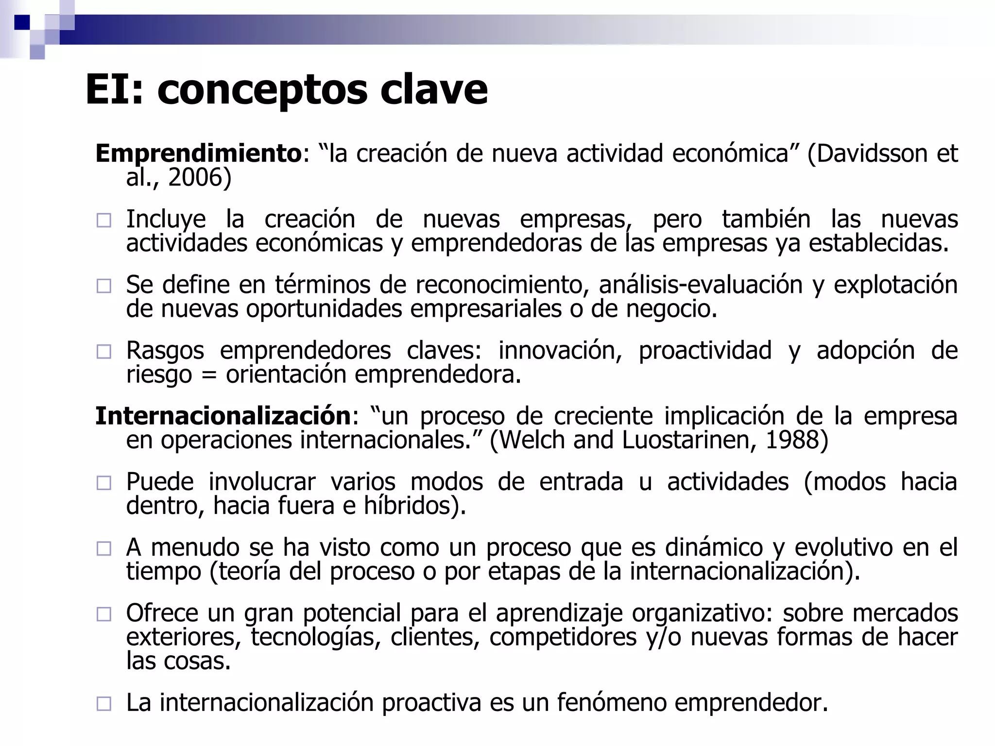 EI: conceptos clave
Emprendimiento: “la creación de nueva actividad económica” (Davidsson et
al., 2006)
 Incluye la creación de nuevas empresas, pero también las nuevas
actividades económicas y emprendedoras de las empresas ya establecidas.
 Se define en términos de reconocimiento, análisis-evaluación y explotación
de nuevas oportunidades empresariales o de negocio.
 Rasgos emprendedores claves: innovación, proactividad y adopción de
riesgo = orientación emprendedora.
Internacionalización: “un proceso de creciente implicación de la empresa
en operaciones internacionales.” (Welch and Luostarinen, 1988)
 Puede involucrar varios modos de entrada u actividades (modos hacia
dentro, hacia fuera e híbridos).
 A menudo se ha visto como un proceso que es dinámico y evolutivo en el
tiempo (teoría del proceso o por etapas de la internacionalización).
 Ofrece un gran potencial para el aprendizaje organizativo: sobre mercados
exteriores, tecnologías, clientes, competidores y/o nuevas formas de hacer
las cosas.
 La internacionalización proactiva es un fenómeno emprendedor.
 